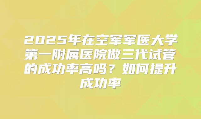 2025年在空军军医大学第一附属医院做三代试管的成功率高吗？如何提升成功率