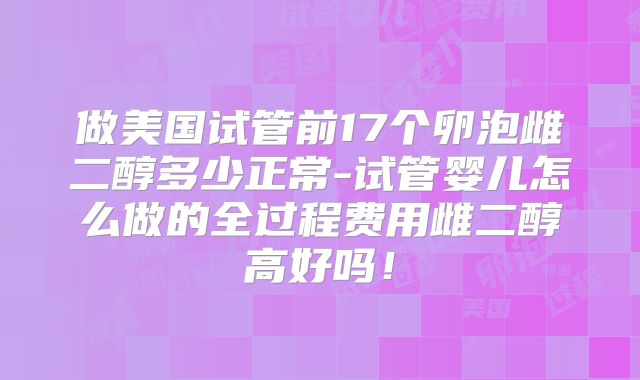 做美国试管前17个卵泡雌二醇多少正常-试管婴儿怎么做的全过程费用雌二醇高好吗！