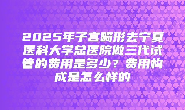 2025年子宫畸形去宁夏医科大学总医院做三代试管的费用是多少？费用构成是怎么样的