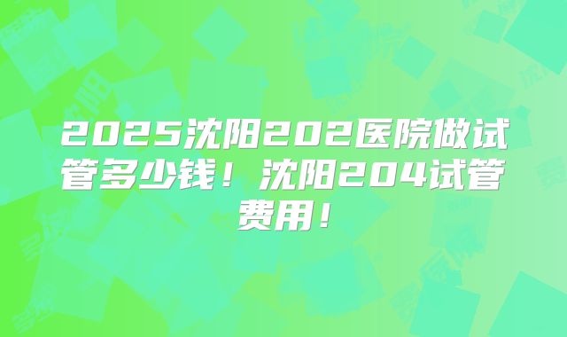 2025沈阳202医院做试管多少钱!沈阳204试管费用!