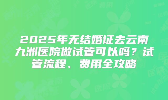 2025年无结婚证去云南九洲医院做试管可以吗？试管流程、费用全攻略