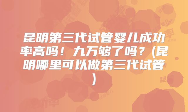 昆明第三代试管婴儿成功率高吗！九万够了吗？(昆明哪里可以做第三代试管)