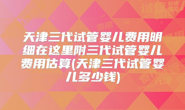 天津三代试管婴儿费用明细在这里附三代试管婴儿费用估算(天津三代试管婴儿多少钱)