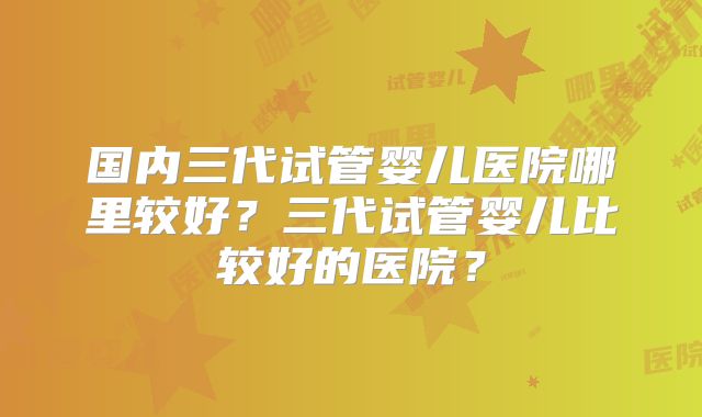 国内三代试管婴儿医院哪里较好？三代试管婴儿比较好的医院？