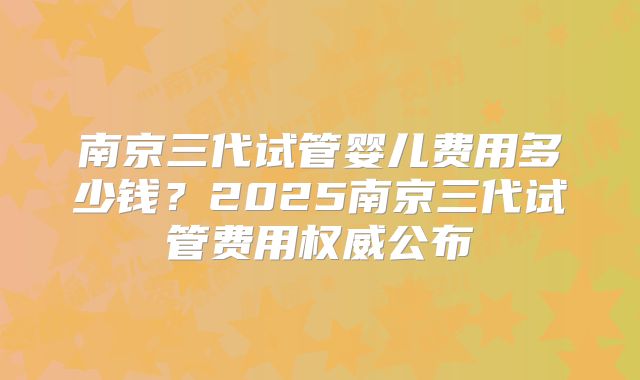 南京三代试管婴儿费用多少钱？2025南京三代试管费用权威公布