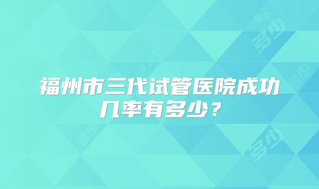 福州市三代试管医院成功几率有多少？