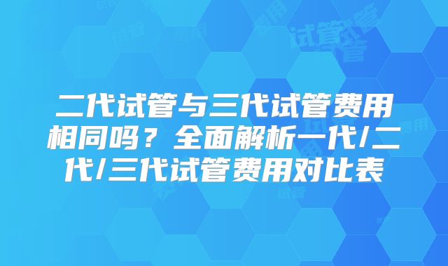二代试管与三代试管费用相同吗?全面解析一代/二代/三代试管费用对比表
