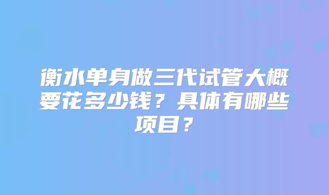 衡水单身做三代试管大概要花多少钱？具体有哪些项目？