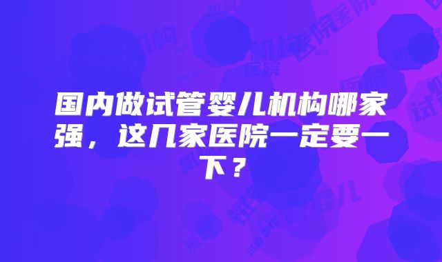国内做试管婴儿机构哪家强，这几家医院一定要一下？