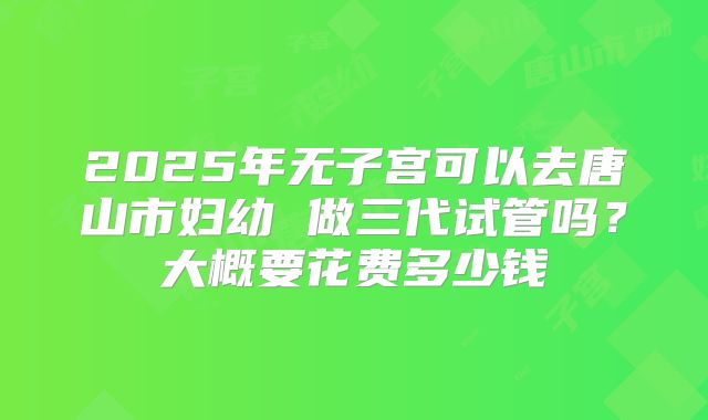 2025年无子宫可以去唐山市妇幼 做三代试管吗?大概要花费多少钱
