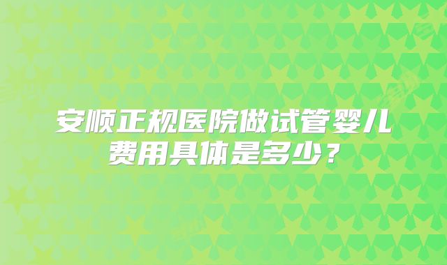 安顺正规医院做试管婴儿费用具体是多少？