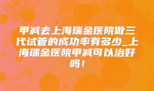 甲减去上海瑞金医院做三代试管的成功率有多少_上海瑞金医院甲减可以治好吗！