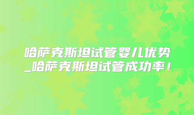 哈萨克斯坦试管婴儿优势_哈萨克斯坦试管成功率！