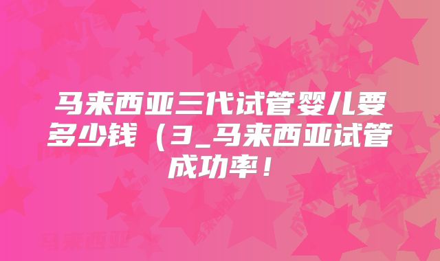 马来西亚三代试管婴儿要多少钱(3_马来西亚试管成功率!