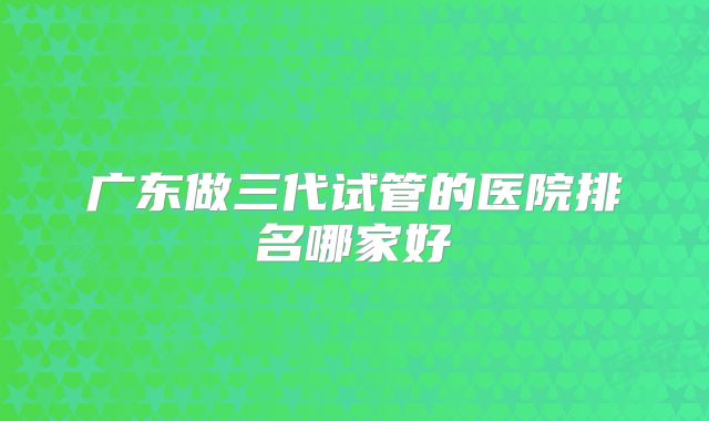 广东做三代试管的医院排名哪家好
