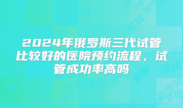 2024年俄罗斯三代试管比较好的医院预约流程，试管成功率高吗