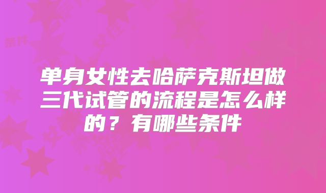 单身女性去哈萨克斯坦做三代试管的流程是怎么样的？有哪些条件