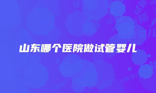 山东哪个医院做试管婴儿