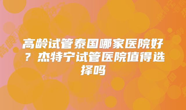高龄试管泰国哪家医院好?杰特宁试管医院值得选择吗