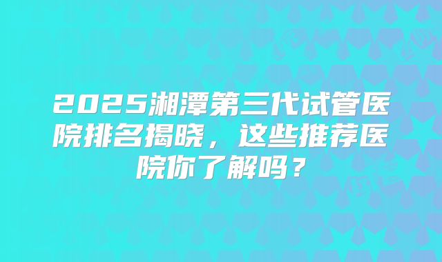 2025湘潭第三代试管医院排名揭晓，这些推荐医院你了解吗？