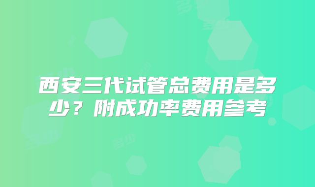 西安三代试管总费用是多少?附成功率费用参考