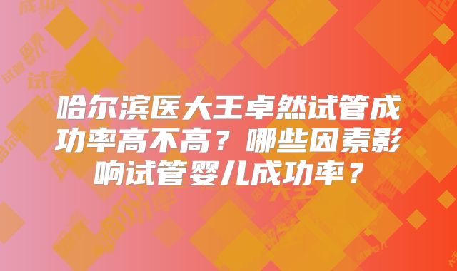 哈尔滨医大王卓然试管成功率高不高？哪些因素影响试管婴儿成功率？