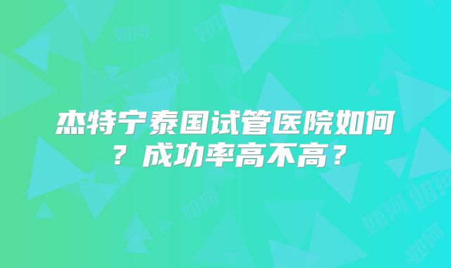 杰特宁泰国试管医院如何?成功率高不高?