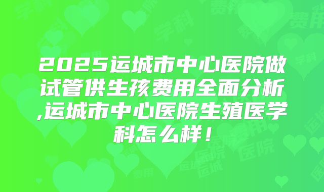 2025运城市中心医院做试管供生孩费用全面分析,运城市中心医院生殖医学科怎么样！