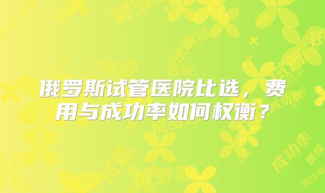俄罗斯试管医院比选,费用与成功率如何权衡?