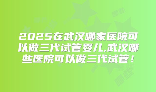 2025在武汉哪家医院可以做三代试管婴儿,武汉哪些医院可以做三代试管！