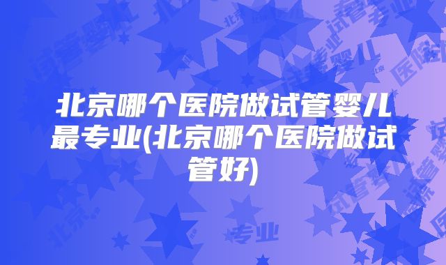 北京哪个医院做试管婴儿最专业(北京哪个医院做试管好)