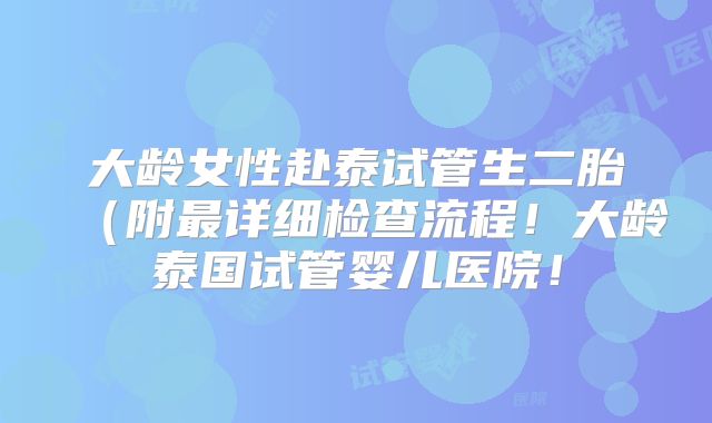 大龄女性赴泰试管生二胎(附最详细检查流程!大龄泰国试管婴儿医院!