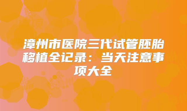 漳州市医院三代试管胚胎移植全记录：当天注意事项大全