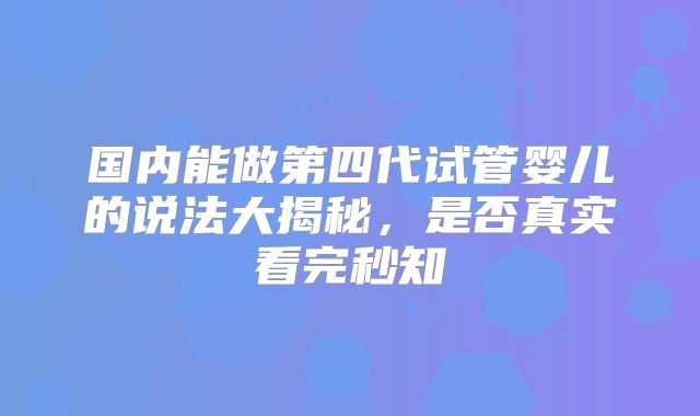 国内能做第四代试管婴儿的说法大揭秘，是否真实看完秒知