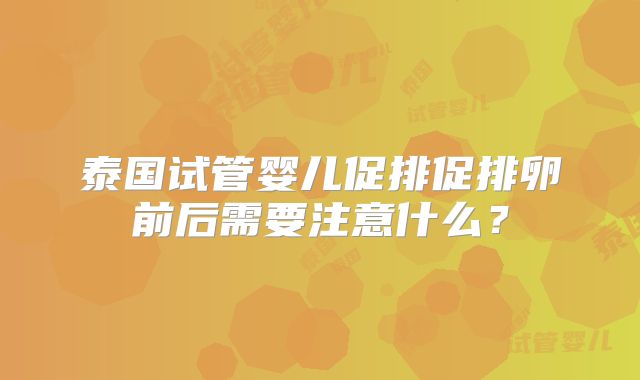 泰国试管婴儿促排促排卵前后需要注意什么？