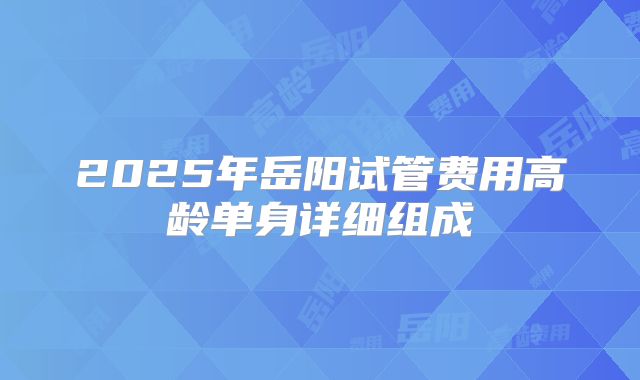 2025年岳阳试管费用高龄单身详细组成
