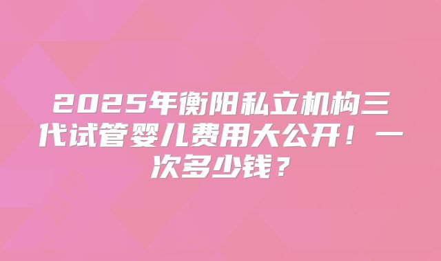 2025年衡阳私立机构三代试管婴儿费用大公开！一次多少钱？
