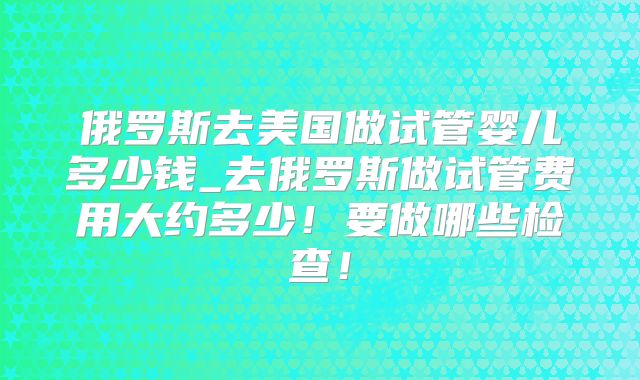 俄罗斯去美国做试管婴儿多少钱_去俄罗斯做试管费用大约多少！要做哪些检查！