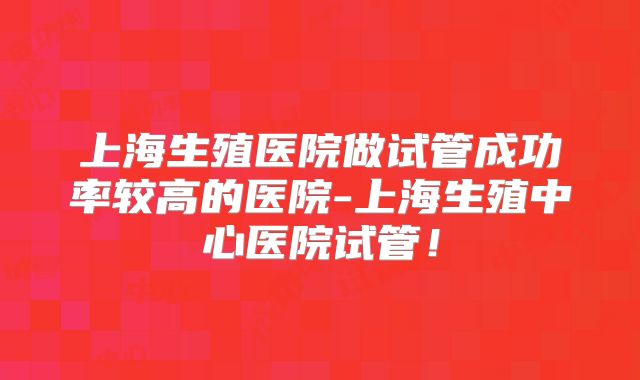 上海生殖医院做试管成功率较高的医院-上海生殖中心医院试管！
