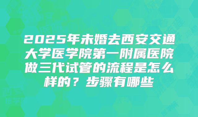 2025年未婚去西安交通大学医学院第一附属医院做三代试管的流程是怎么样的？步骤有哪些