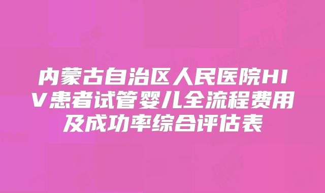 内蒙古自治区人民医院HIV患者试管婴儿全流程费用及成功率综合评估表