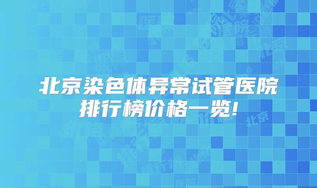 北京染色体异常试管医院排行榜价格一览!