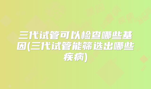 三代试管可以检查哪些基因(三代试管能筛选出哪些疾病)