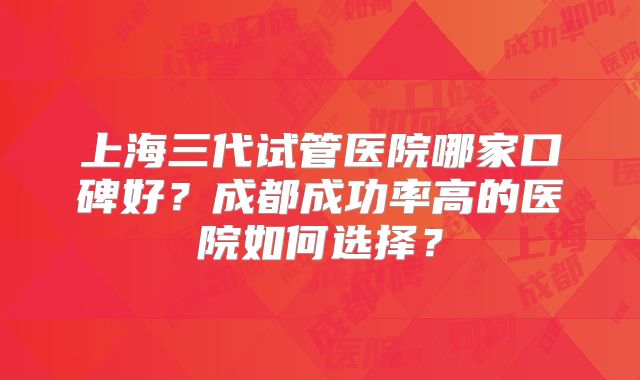 上海三代试管医院哪家口碑好？成都成功率高的医院如何选择？