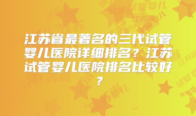 江苏省最著名的三代试管婴儿医院详细排名?江苏试管婴儿医院排名比较好?