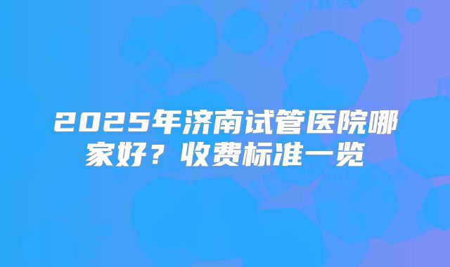 2025年济南试管医院哪家好？收费标准一览