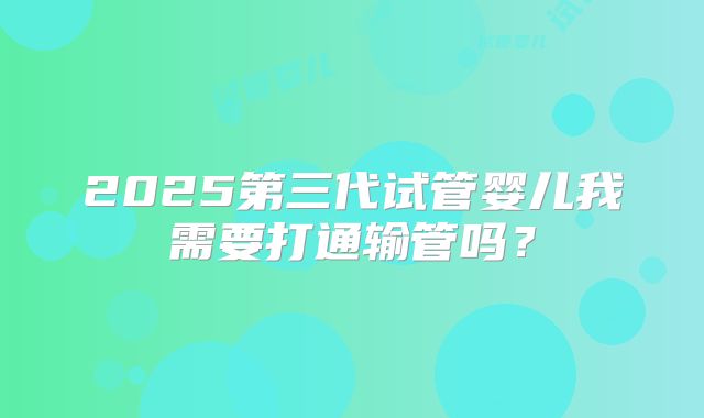 2025第三代试管婴儿我需要打通输管吗？