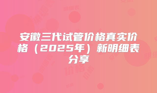 安徽三代试管价格真实价格（2025年）新明细表分享