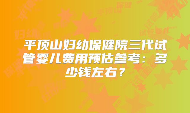 平顶山妇幼保健院三代试管婴儿费用预估参考：多少钱左右？
