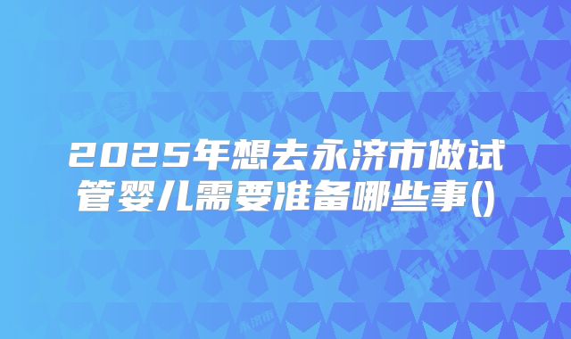2025年想去永济市做试管婴儿需要准备哪些事()